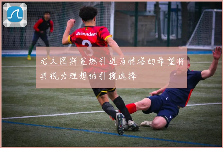 尤文图斯重燃引进马特塔的希望将其视为理想的引援选择
