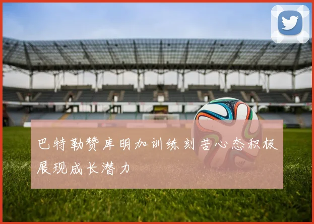 巴特勒赞库明加训练刻苦心态积极展现成长潜力