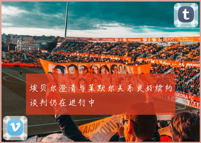 埃贝尔澄清与莱默尔关系良好续约谈判仍在进行中