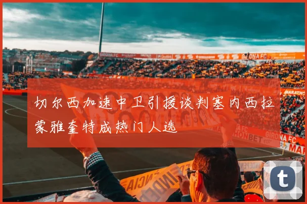 切尔西加速中卫引援谈判塞内西拉蒙雅奎特成热门人选